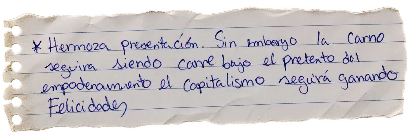 Nota manuscrita de una persona visitante: «Hermosa presentación. Sin embargo la carne seguirá siendo carne bajo el pretexto del empoderamiento; el capitalismo seguirá ganando. Felicidades»