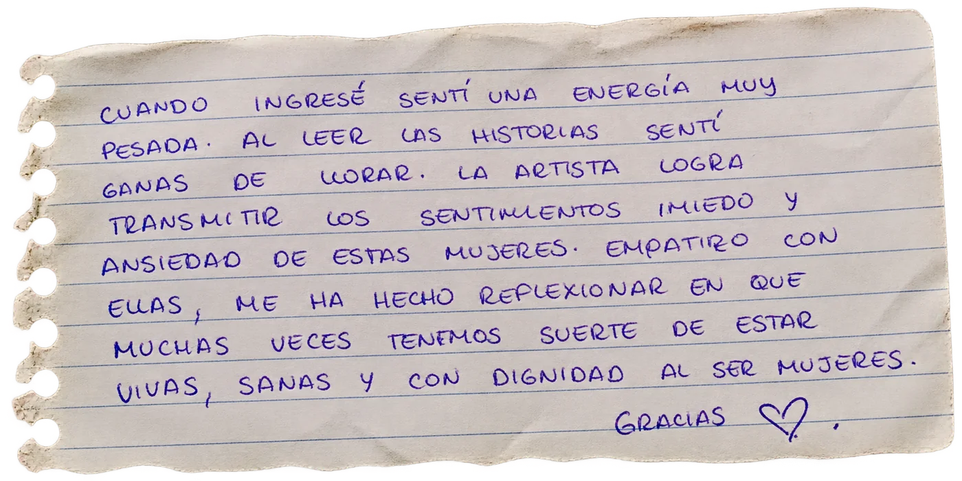 Nota manuscrita de una persona visitante: «Cuando ingresé sentí una energía muy pesada. Al leer las historias sentí ganas de llorar. La artista logra transmitir los sentimientos, miedo y ansiedad de estas mujeres. Empatizo con ellas, me ha hecho reflexionar en que muchas veces tenemos suerte de estar vivas, sanas y con dignidad al ser mujeres. Gracias ♥»