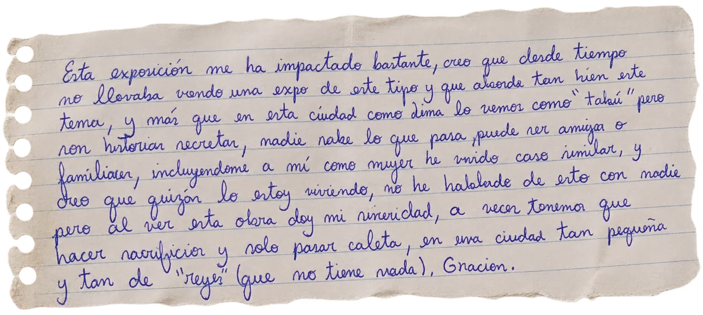 Nota manuscrita de una persona visitante: «Esta exposición me ha impactado bastante, creo que desde tiempo no llevaba viendo una expo de este tipo y que aborde tan bien este tema, y más que en esta ciudad como Lima lo vemos como tabú, pero son historias secretas, nadie sabe lo que pasa, puede ser amiga o familiar, incluyéndome a mí como mujer he vivido caso similar, y creo que quizás lo estoy viviendo, no he hablado de esto con nadie pero al ver esta obra doy mi sinceridad, a veces tenemos que hacer sacrificios y solo pasar caleta, en una ciudad tan pequeña y tan de reyes (que no tiene nada). Gracias.»