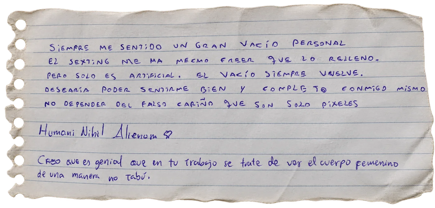Nota manuscrita de una persona visitante: «Siempre me sentí un gran vacío personal. El sexting me ha hecho creer que lo relleno, pero solo es artificial. El vacío siempre vuelve. Desearía poder sentirme bien y completo conmigo mismo, no depender del falso cariño que son solo píxeles. Humani Nihil Alienum ♥. Creo que es genial que en tu trabajo se trate de ver el cuerpo femenino de una manera no tabú.»